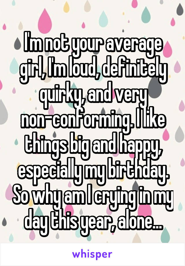 I'm not your average girl, I'm loud, definitely quirky, and very non-conforming. I like things big and happy, especially my birthday. So why am I crying in my day this year, alone...