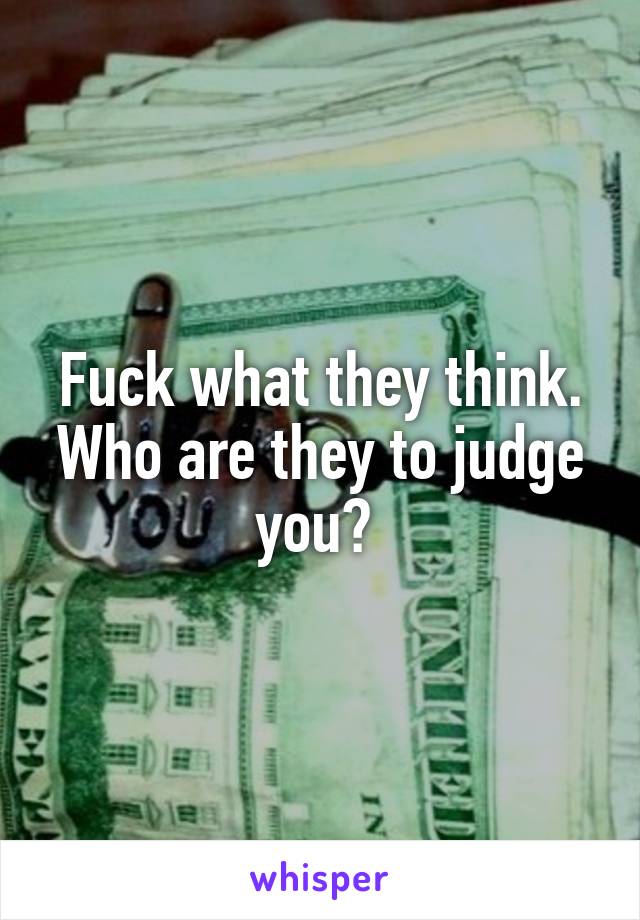 Fuck what they think. Who are they to judge you? 