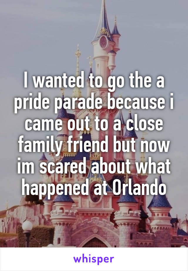 I wanted to go the a pride parade because i came out to a close family friend but now im scared about what happened at Orlando