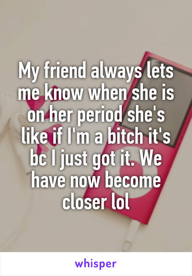 My friend always lets me know when she is on her period she's like if I'm a bitch it's bc I just got it. We have now become closer lol