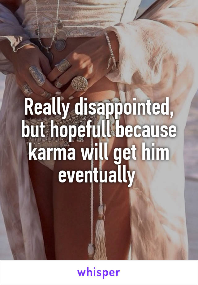 Really disappointed, but hopefull because karma will get him eventually 