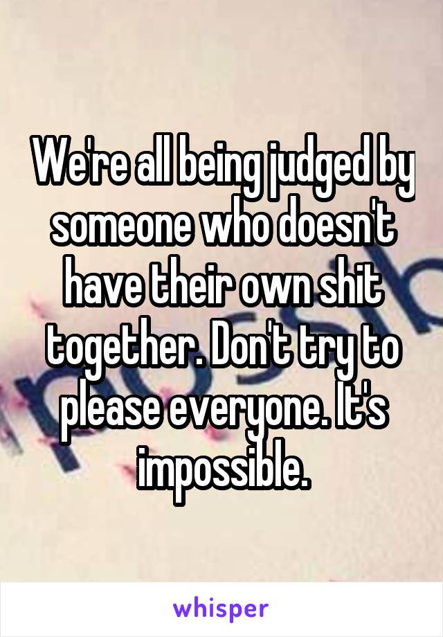 We're all being judged by someone who doesn't have their own shit together. Don't try to please everyone. It's impossible.