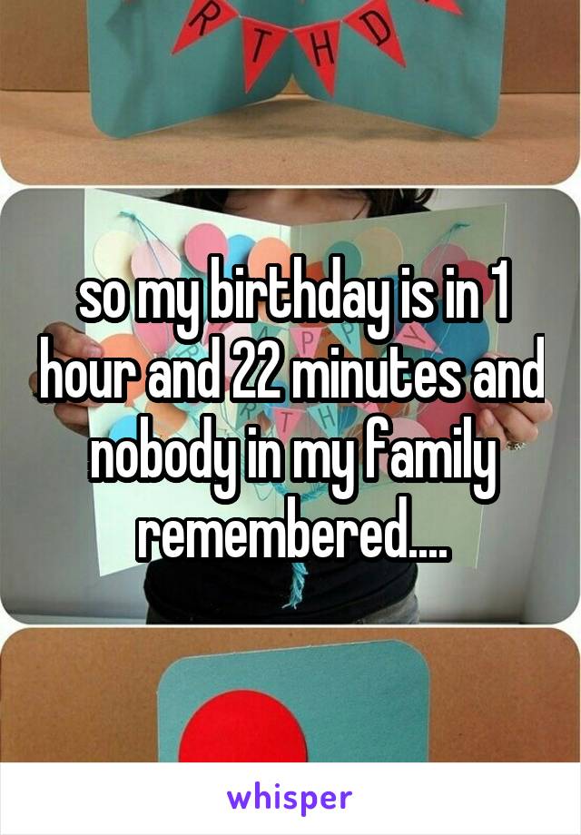 so my birthday is in 1 hour and 22 minutes and nobody in my family remembered....