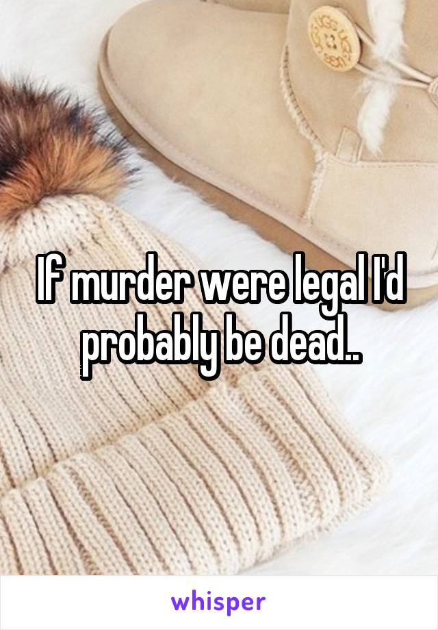 If murder were legal I'd probably be dead..