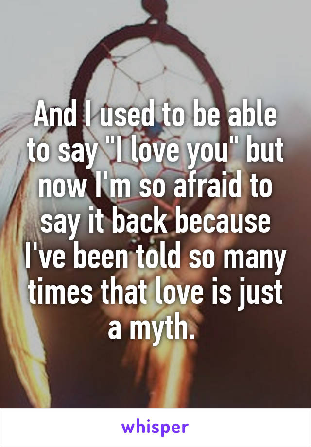 And I used to be able to say "I love you" but now I'm so afraid to say it back because I've been told so many times that love is just a myth. 