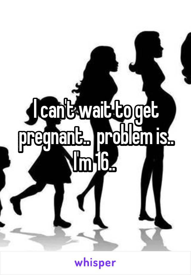 I can't wait to get pregnant..  problem is.. I'm 16.. 