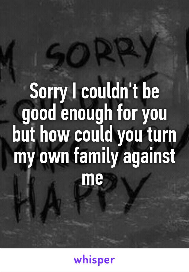 Sorry I couldn't be good enough for you but how could you turn my own family against me 