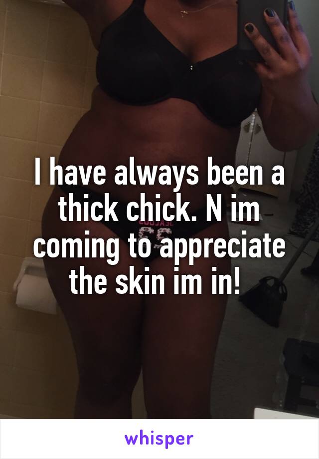 I have always been a thick chick. N im coming to appreciate the skin im in! 