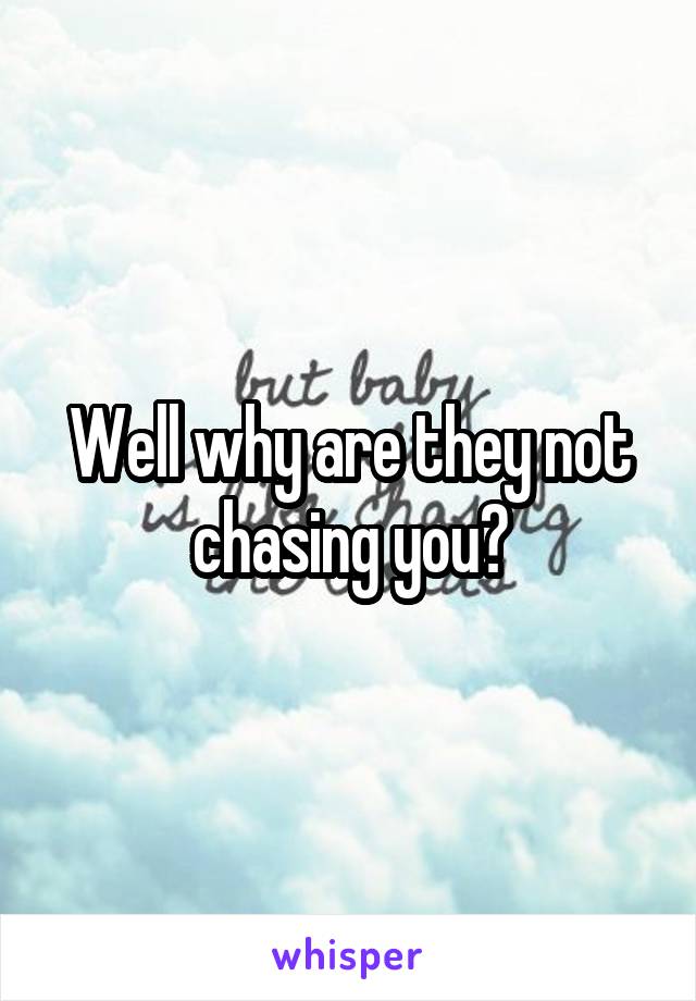 Well why are they not chasing you?