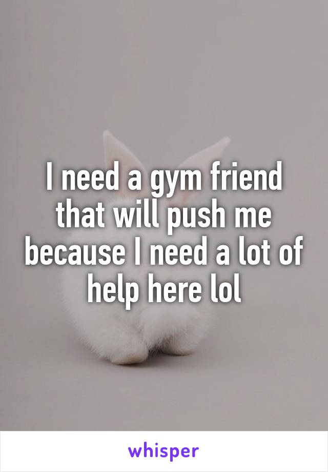 I need a gym friend that will push me because I need a lot of help here lol