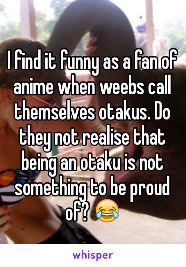 I find it funny as a fan of anime when weebs call themselves otakus. Do they not realise that being an otaku is not something to be proud of? 😂