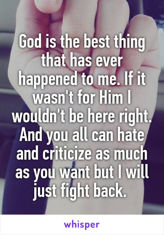 God is the best thing that has ever happened to me. If it wasn't for Him I wouldn't be here right. And you all can hate and criticize as much as you want but I will just fight back. 