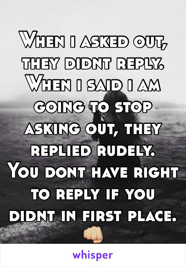 When i asked out, they didnt reply. 
When i said i am going to stop asking out, they replied rudely. 
You dont have right to reply if you didnt in first place. 👊🏼