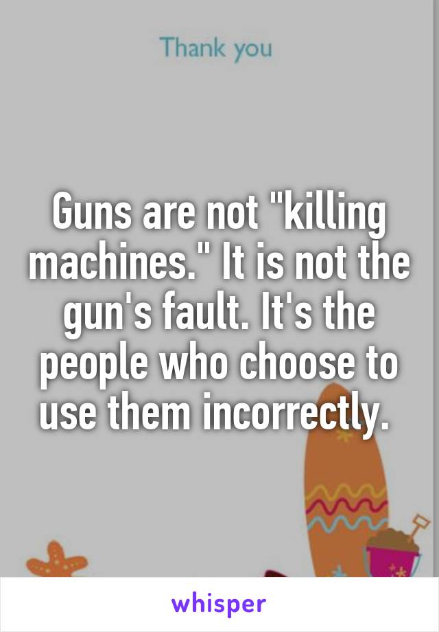 Guns are not "killing machines." It is not the gun's fault. It's the people who choose to use them incorrectly. 