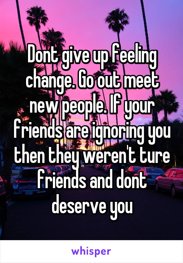 Dont give up feeling change. Go out meet new people. If your friends are ignoring you then they weren't ture friends and dont deserve you