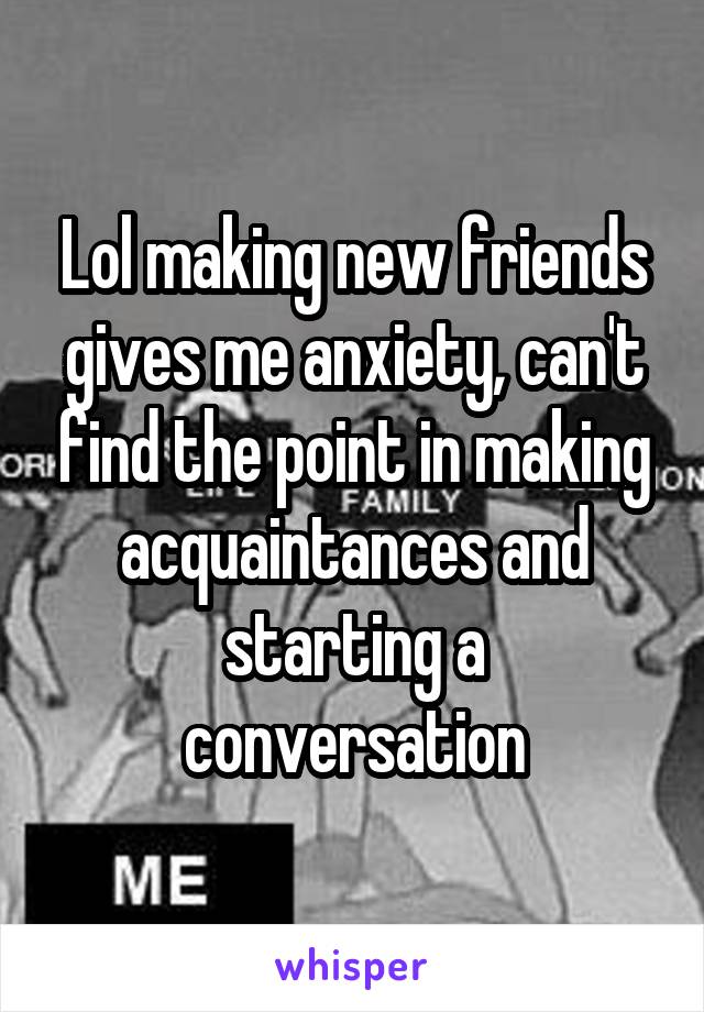 Lol making new friends gives me anxiety, can't find the point in making acquaintances and starting a conversation