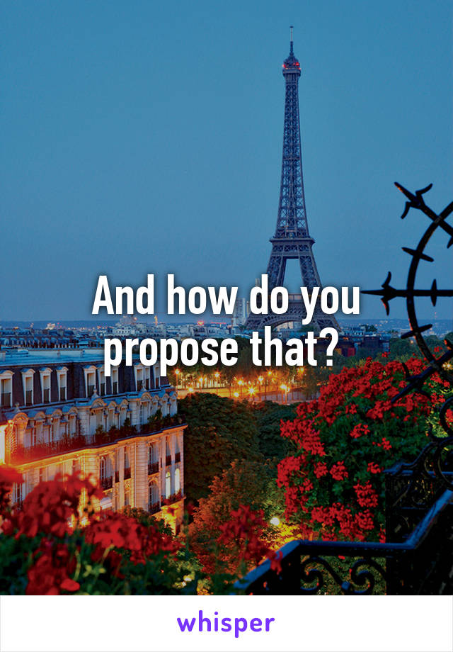 And how do you propose that? 