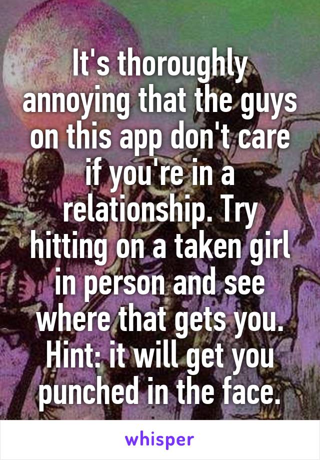 It's thoroughly annoying that the guys on this app don't care if you're in a relationship. Try hitting on a taken girl in person and see where that gets you. Hint: it will get you punched in the face.