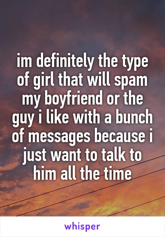 im definitely the type of girl that will spam my boyfriend or the guy i like with a bunch of messages because i just want to talk to him all the time