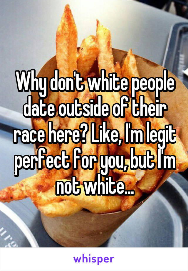 Why don't white people date outside of their race here? Like, I'm legit perfect for you, but I'm not white...