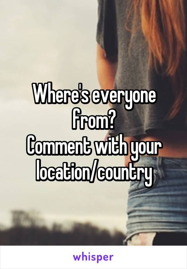 Where's everyone from?
Comment with your location/country