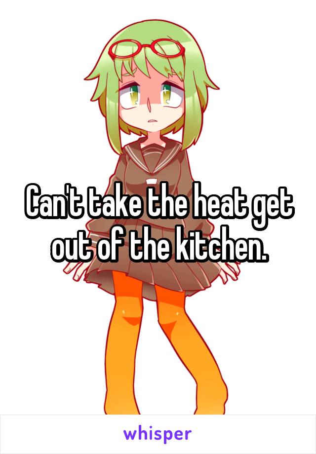 Can't take the heat get out of the kitchen.