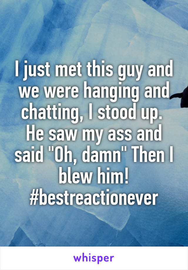 I just met this guy and we were hanging and chatting, I stood up.  He saw my ass and said "Oh, damn" Then I blew him! #bestreactionever