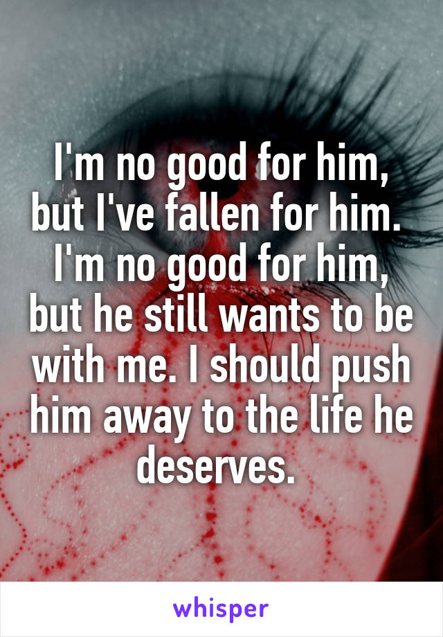 I'm no good for him, but I've fallen for him.  I'm no good for him, but he still wants to be with me. I should push him away to the life he deserves. 