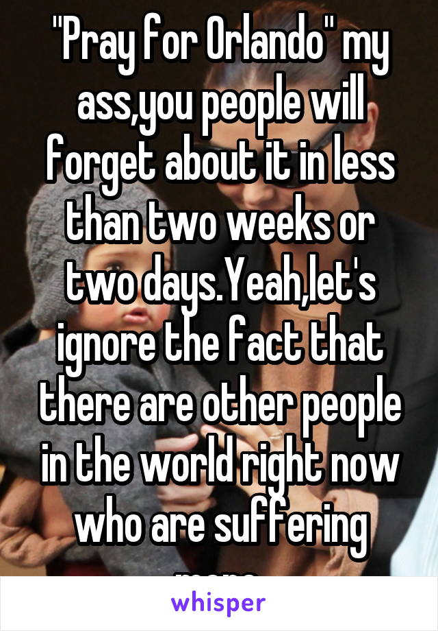 "Pray for Orlando" my ass,you people will forget about it in less than two weeks or two days.Yeah,let's ignore the fact that there are other people in the world right now who are suffering more 