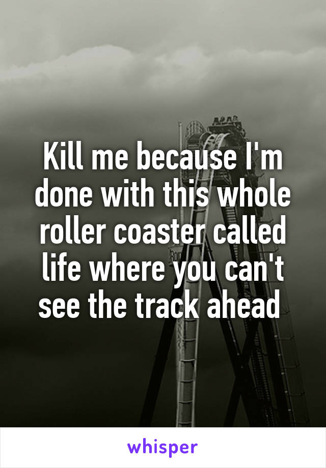 Kill me because I'm done with this whole roller coaster called life where you can't see the track ahead 