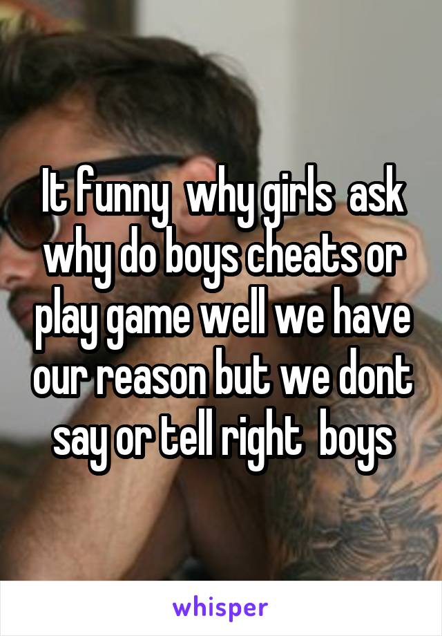 It funny  why girls  ask why do boys cheats or play game well we have our reason but we dont say or tell right  boys