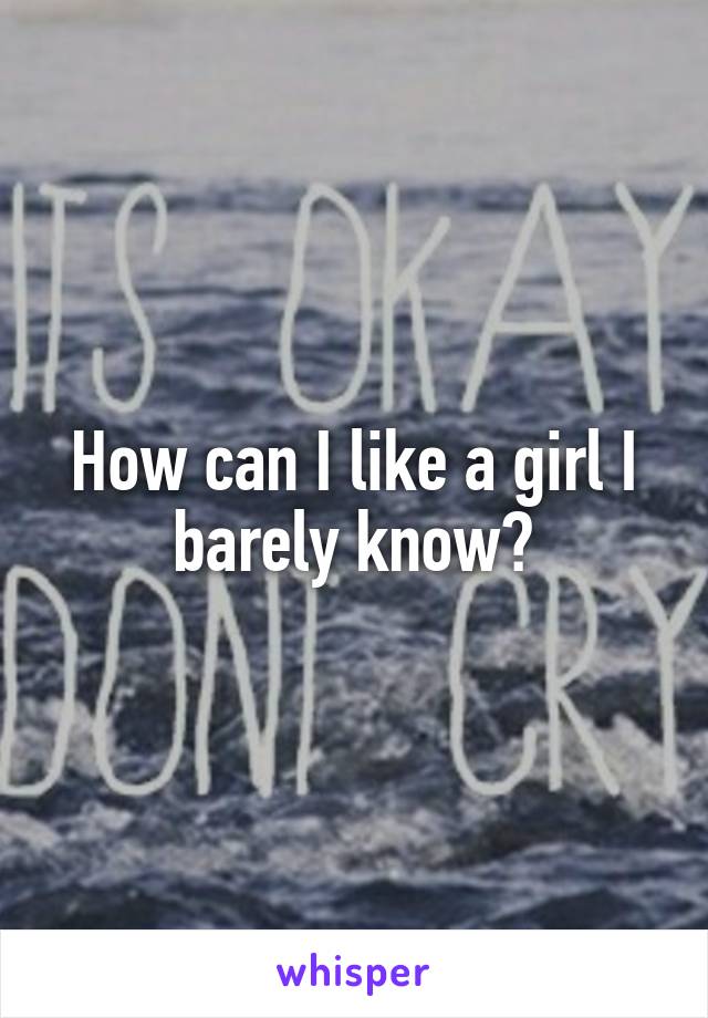 How can I like a girl I barely know?