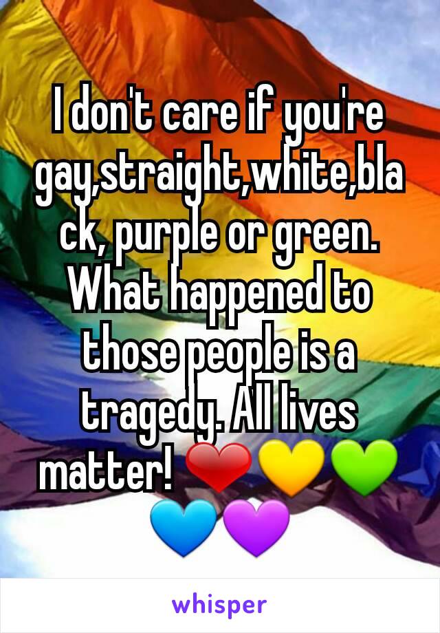 I don't care if you're gay,straight,white,black, purple or green. What happened to those people is a tragedy. All lives matter! ❤💛💚💙💜