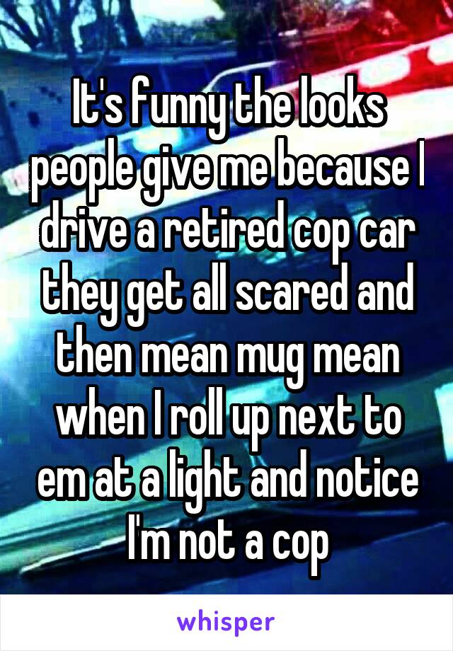 It's funny the looks people give me because I drive a retired cop car they get all scared and then mean mug mean when I roll up next to em at a light and notice I'm not a cop