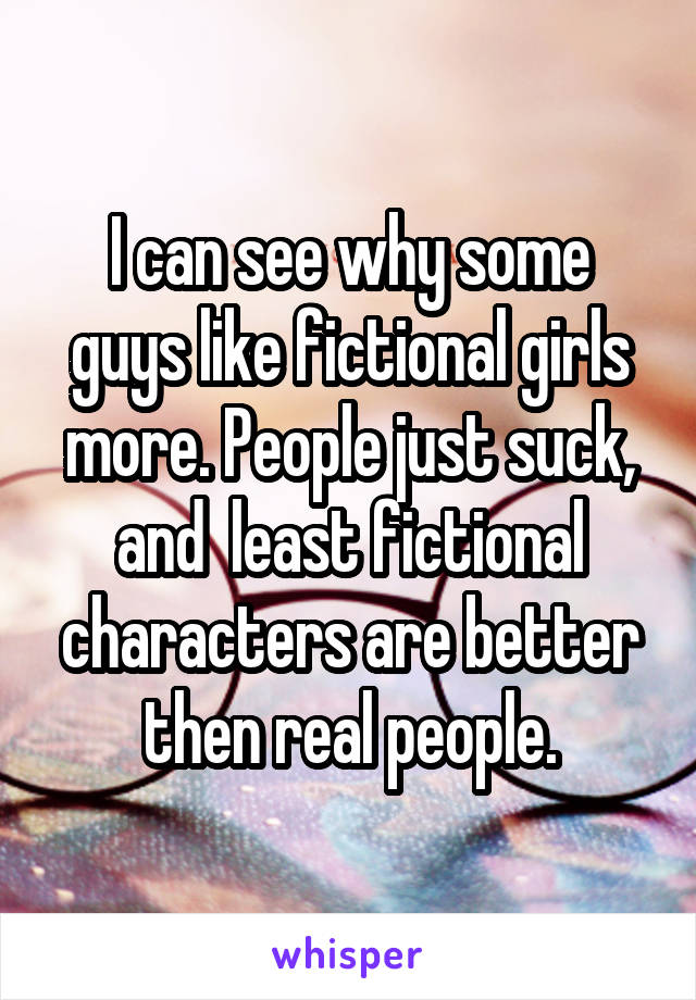 I can see why some guys like fictional girls more. People just suck, and  least fictional characters are better then real people.