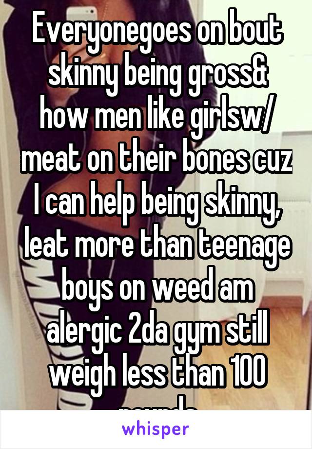  Everyonegoes on bout  skinny being gross& how men like girlsw/ meat on their bones cuz I can help being skinny, Ieat more than teenage boys on weed am alergic 2da gym still weigh less than 100 pounds