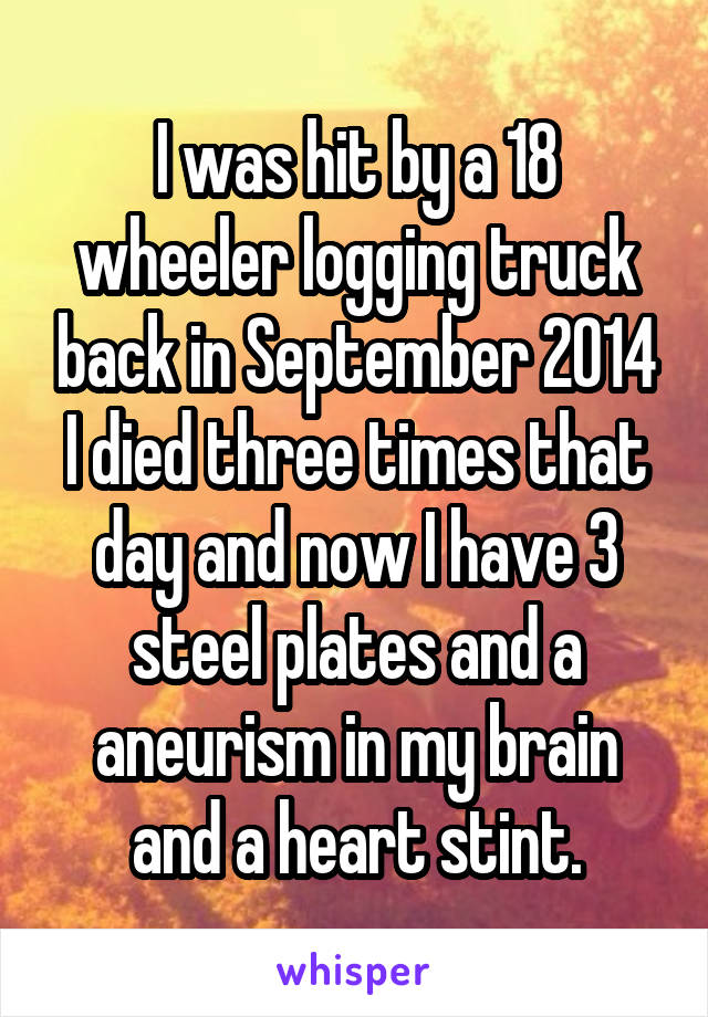 I was hit by a 18 wheeler logging truck back in September 2014 I died three times that day and now I have 3 steel plates and a aneurism in my brain and a heart stint.