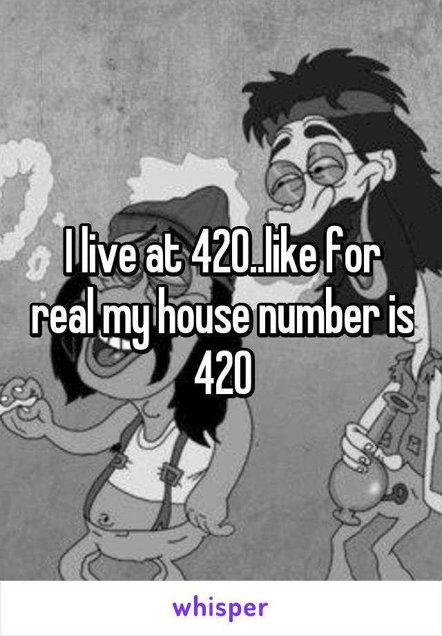 I live at 420..like for real my house number is 420