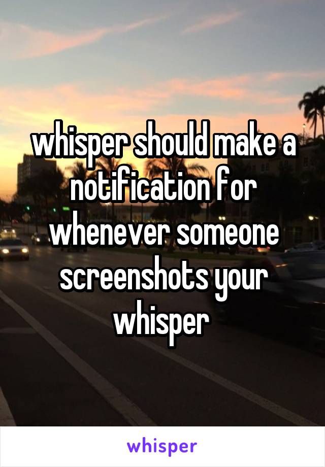 whisper should make a notification for whenever someone screenshots your whisper 