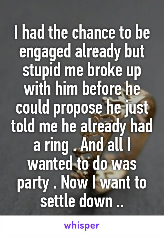 I had the chance to be engaged already but stupid me broke up with him before he could propose he just told me he already had a ring . And all I wanted to do was party . Now I want to settle down ..