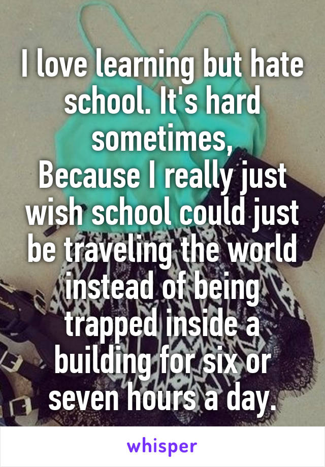 I love learning but hate school. It's hard sometimes,
Because I really just wish school could just be traveling the world instead of being trapped inside a building for six or seven hours a day.