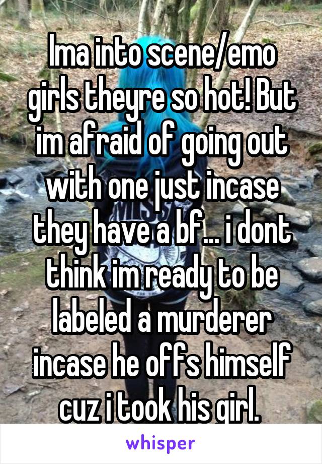 Ima into scene/emo girls theyre so hot! But im afraid of going out with one just incase they have a bf... i dont think im ready to be labeled a murderer incase he offs himself cuz i took his girl. 