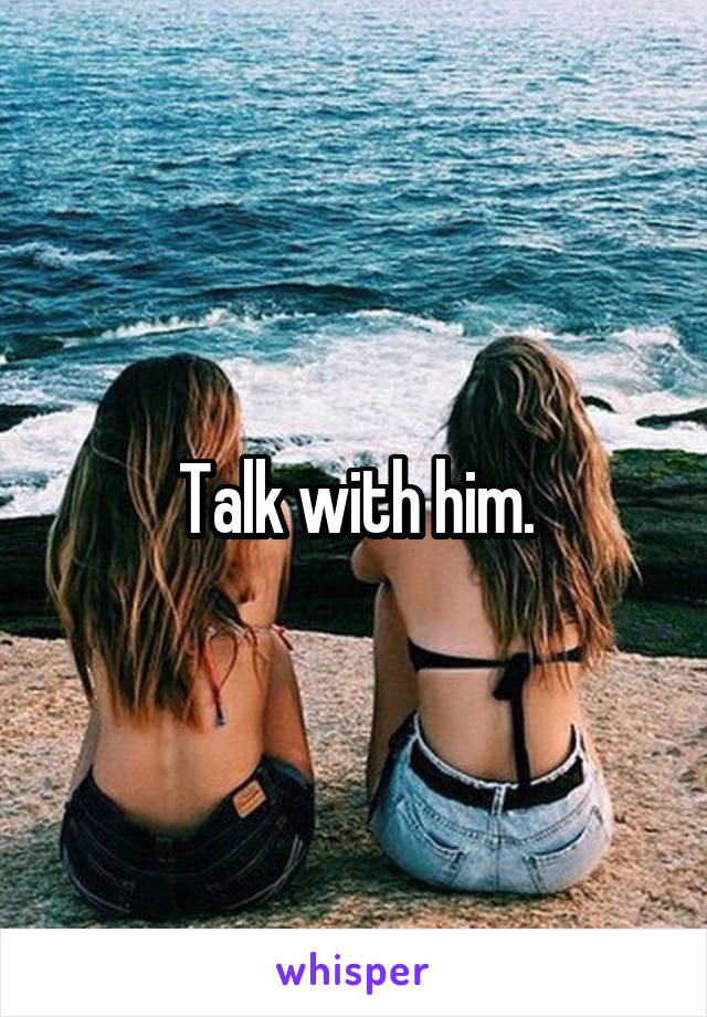 Talk with him.