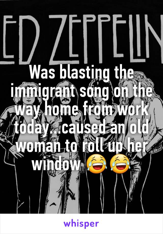 Was blasting the immigrant song on the way home from work today...caused an old woman to roll up her window 😂😂