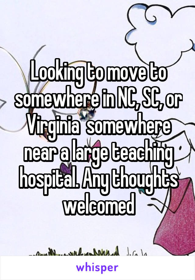 Looking to move to somewhere in NC, SC, or Virginia  somewhere near a large teaching hospital. Any thoughts welcomed