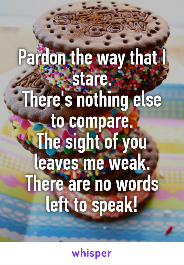 Pardon the way that I stare.
There's nothing else to compare.
The sight of you leaves me weak.
There are no words left to speak!