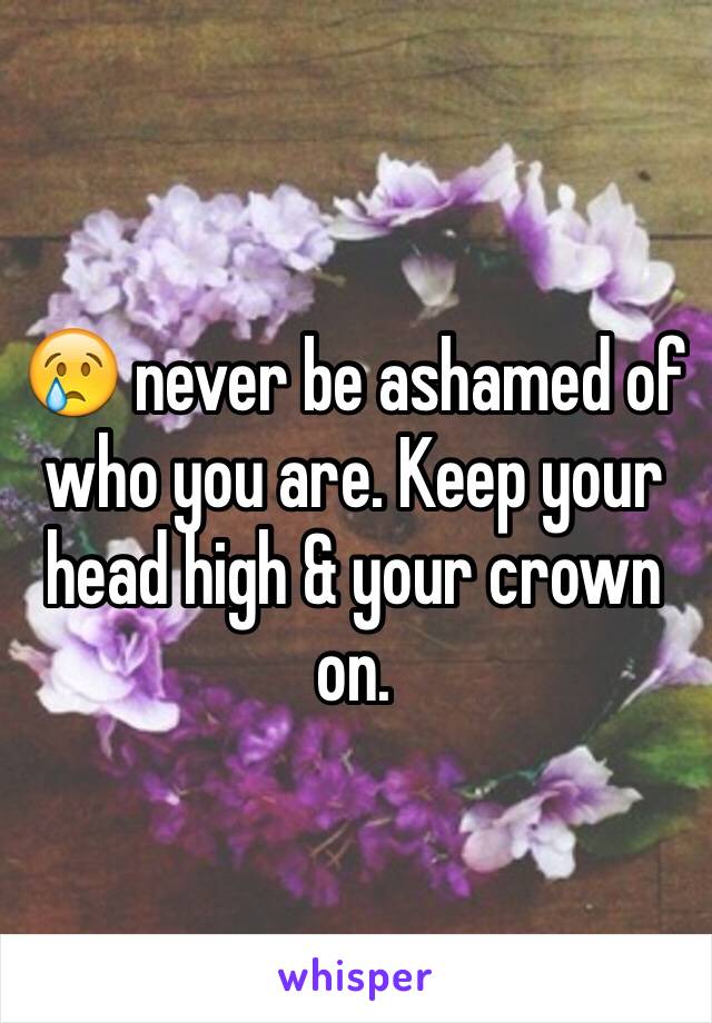 😢 never be ashamed of who you are. Keep your head high & your crown on.