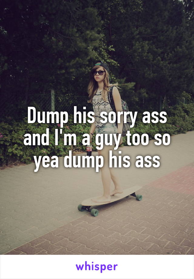 Dump his sorry ass and I'm a guy too so yea dump his ass