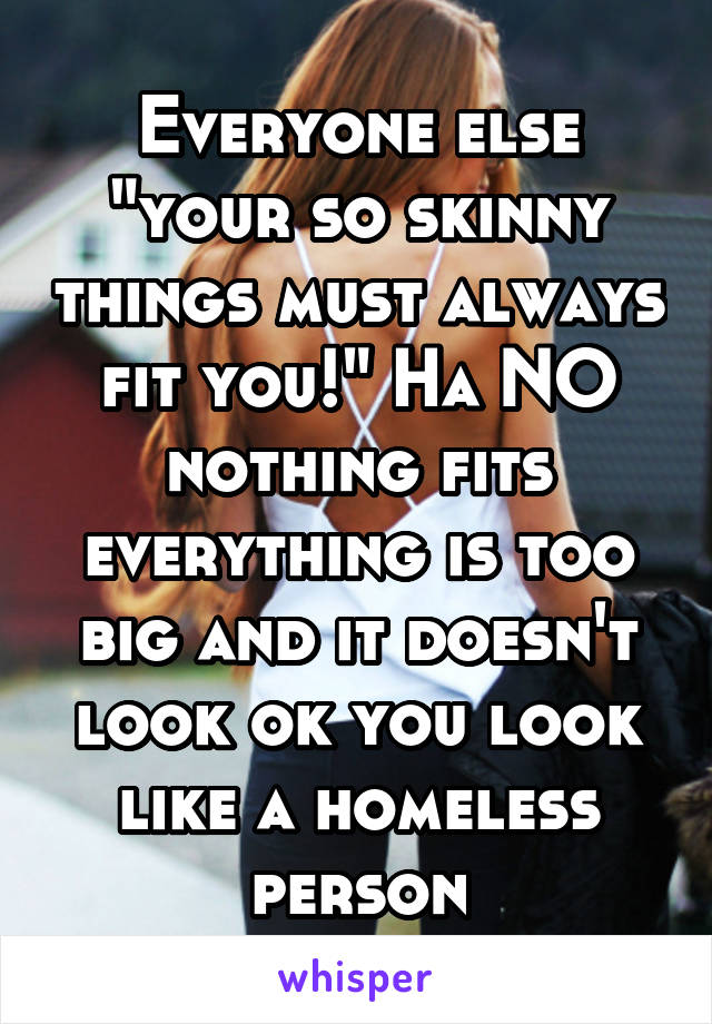 Everyone else "your so skinny things must always fit you!" Ha NO nothing fits everything is too big and it doesn't look ok you look like a homeless person