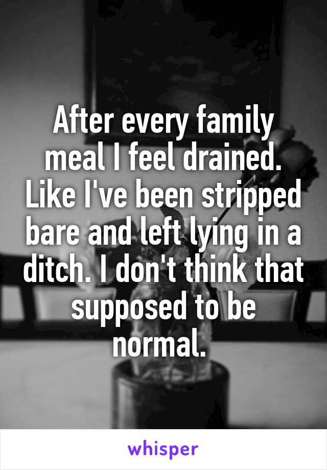 After every family meal I feel drained. Like I've been stripped bare and left lying in a ditch. I don't think that supposed to be normal. 